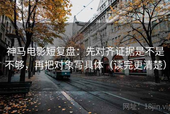 神马电影短复盘：先对齐证据是不是不够，再把对象写具体（读完更清楚）