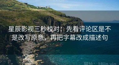 星辰影视三秒校对：先看评论区是不是改写原意，再把字幕改成描述句