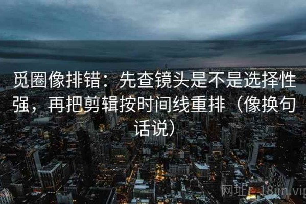 觅圈像排错：先查镜头是不是选择性强，再把剪辑按时间线重排（像换句话说）