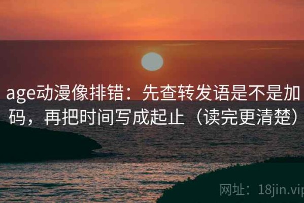 age动漫像排错：先查转发语是不是加码，再把时间写成起止（读完更清楚）