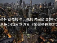 茶杯狐像校准：先校时间窗清楚吗，再把范围写成边界（像做旁白校对）