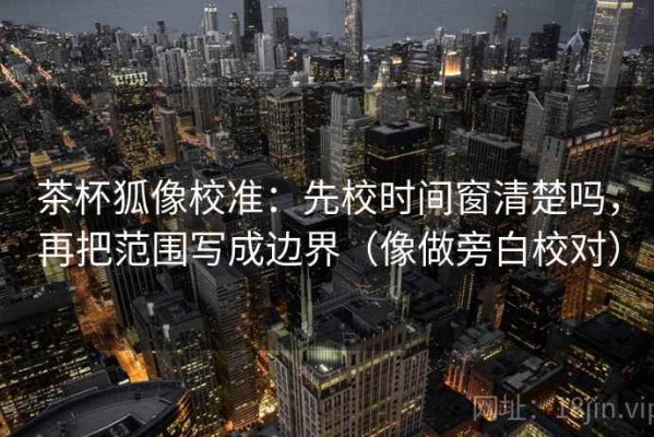 茶杯狐像校准：先校时间窗清楚吗，再把范围写成边界（像做旁白校对）