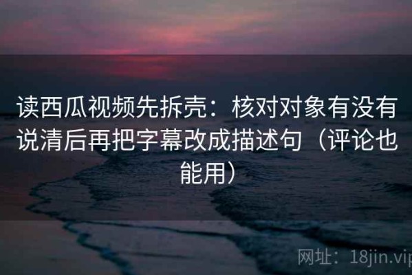 读西瓜视频先拆壳：核对对象有没有说清后再把字幕改成描述句（评论也能用）