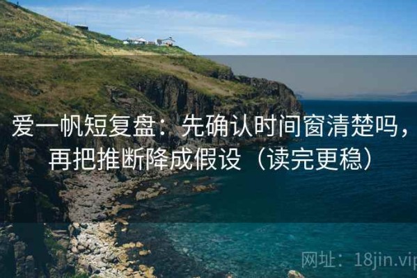 爱一帆短复盘：先确认时间窗清楚吗，再把推断降成假设（读完更稳）