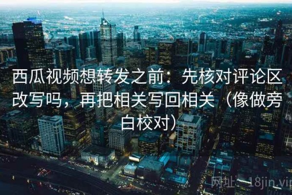西瓜视频想转发之前：先核对评论区改写吗，再把相关写回相关（像做旁白校对）