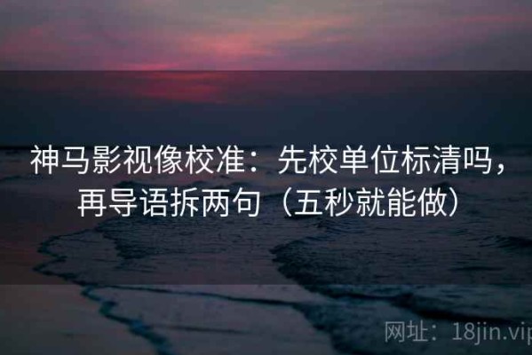 神马影视像校准：先校单位标清吗，再导语拆两句（五秒就能做）