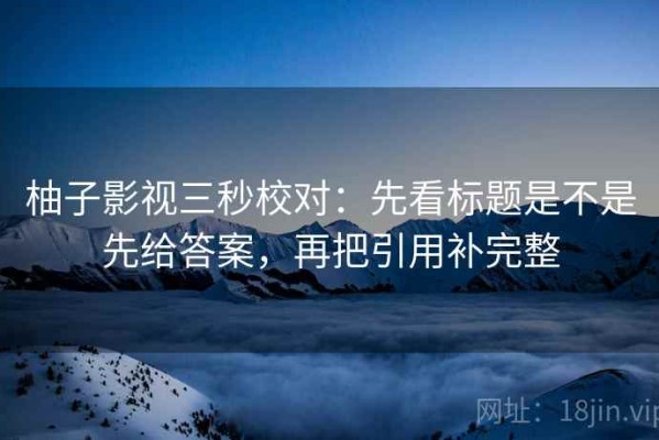 柚子影视三秒校对：先看标题是不是先给答案，再把引用补完整