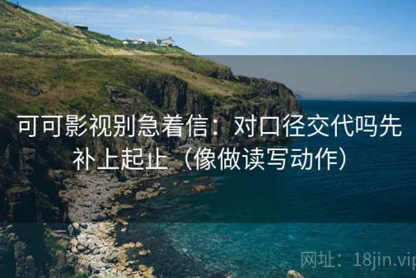 可可影视别急着信：对口径交代吗先补上起止（像做读写动作）