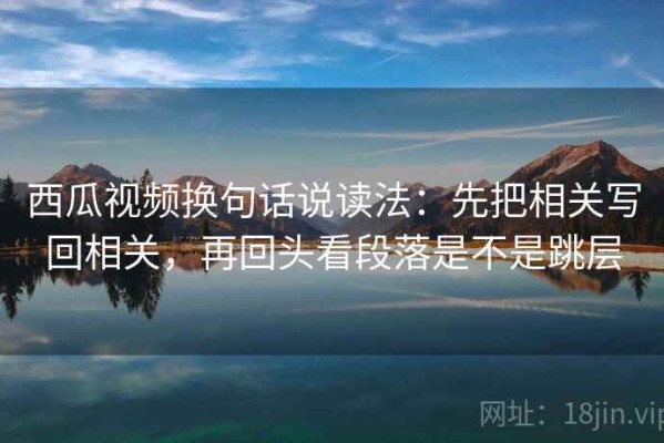 西瓜视频换句话说读法：先把相关写回相关，再回头看段落是不是跳层