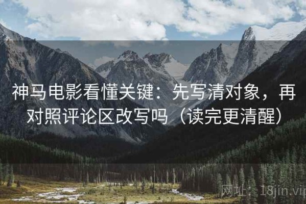 神马电影看懂关键：先写清对象，再对照评论区改写吗（读完更清醒）