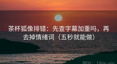 茶杯狐像排错：先查字幕加重吗，再去掉情绪词（五秒就能做）