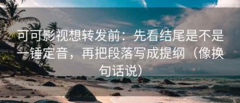 可可影视想转发前：先看结尾是不是一锤定音，再把段落写成提纲（像换句话说）
