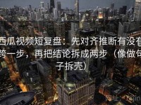 西瓜视频短复盘：先对齐推断有没有跨一步，再把结论拆成两步（像做句子拆壳）