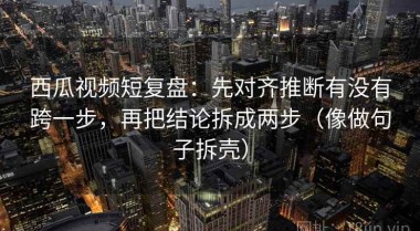 西瓜视频短复盘：先对齐推断有没有跨一步，再把结论拆成两步（像做句子拆壳）