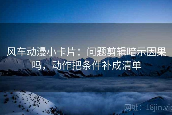 风车动漫小卡片：问题剪辑暗示因果吗，动作把条件补成清单
