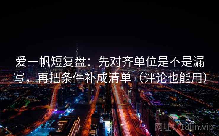 爱一帆短复盘:先对齐单位是不是漏写,再把条件补成清单(评论也能用) 爱一帆短复盘:先对齐单位是不是漏写,再把条件补成清单(评论也能用)