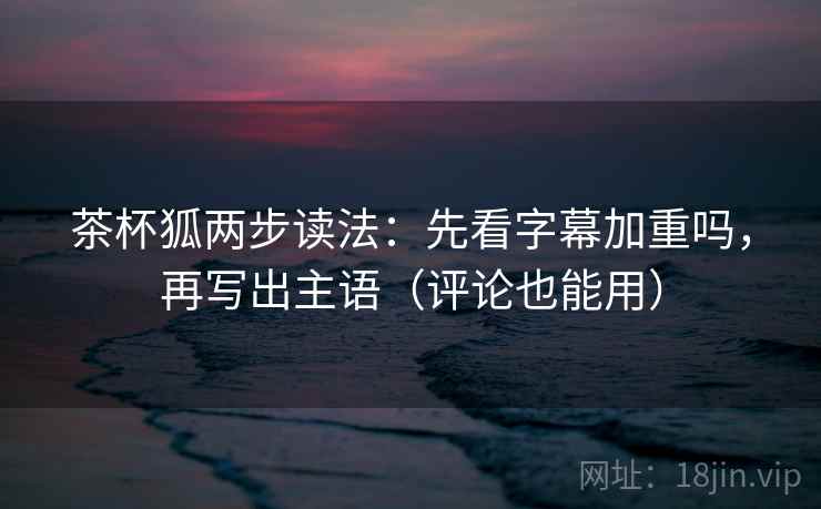 茶杯狐两步读法：先看字幕加重吗，再写出主语（评论也能用）