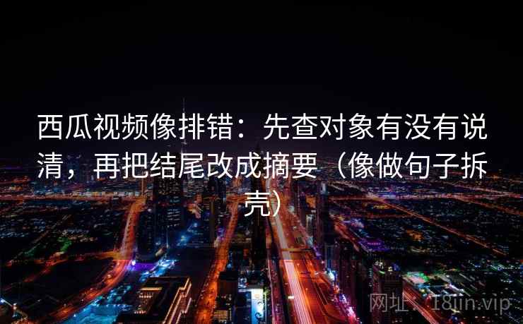 西瓜视频像排错：先查对象有没有说清，再把结尾改成摘要（像做句子拆壳）