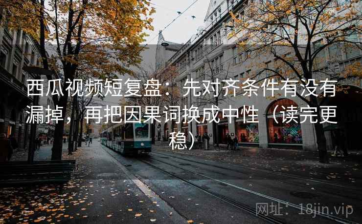 西瓜视频短复盘：先对齐条件有没有漏掉，再把因果词换成中性（读完更稳）