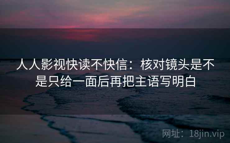 人人影视快读不快信：核对镜头是不是只给一面后再把主语写明白