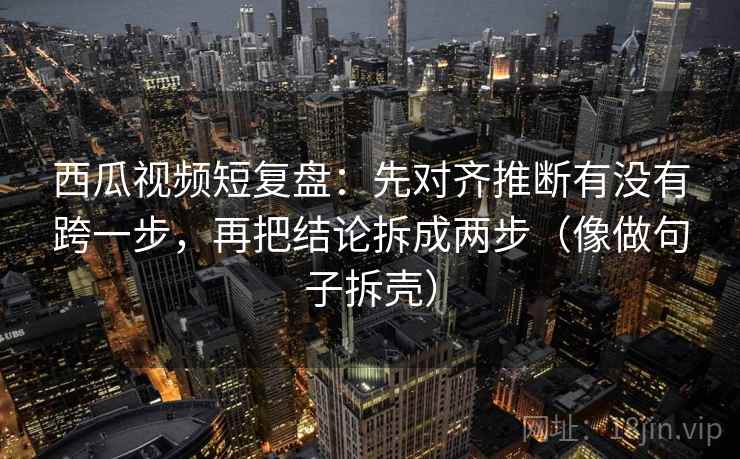 西瓜视频短复盘：先对齐推断有没有跨一步，再把结论拆成两步（像做句子拆壳）