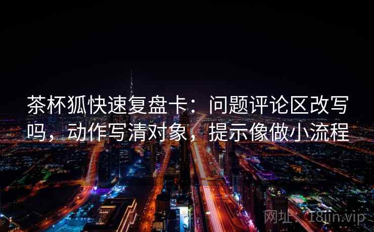 茶杯狐快速复盘卡：问题评论区改写吗，动作写清对象，提示像做小流程