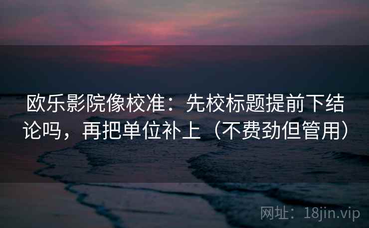 欧乐影院像校准：先校标题提前下结论吗，再把单位补上（不费劲但管用）