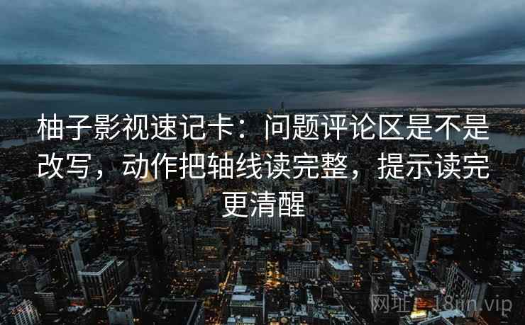 柚子影视速记卡:问题评论区是不是改写,动作把轴线读完整,提示读完更清醒 柚子影视速记卡:问题评论区是不是改写,动作把轴线读完整,提示读完更清醒