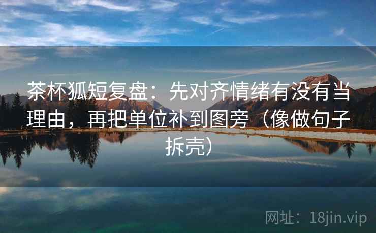 茶杯狐短复盘:先对齐情绪有没有当理由,再把单位补到图旁(像做句子拆壳) 茶杯狐短复盘:先对齐情绪有没有当理由,再把单位补到图旁(像做句子拆壳)
