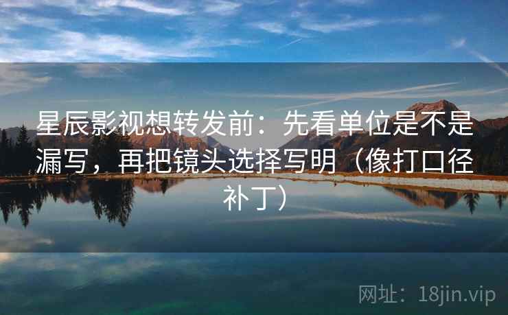 星辰影视想转发前:先看单位是不是漏写,再把镜头选择写明(像打口径补丁) 星辰影视想转发前:先看单位是不是漏写,再把镜头选择写明(像打口径补丁)