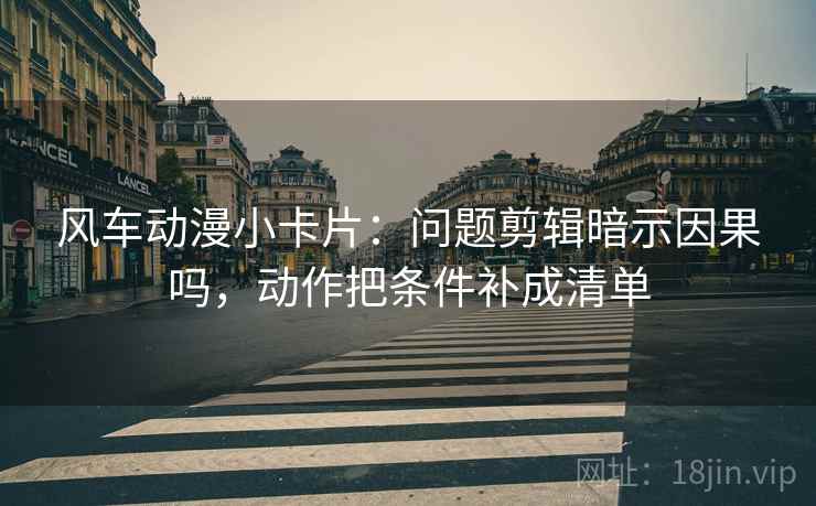 风车动漫小卡片:问题剪辑暗示因果吗,动作把条件补成清单 风车动漫小卡片:问题剪辑暗示因果吗,动作把条件补成清单