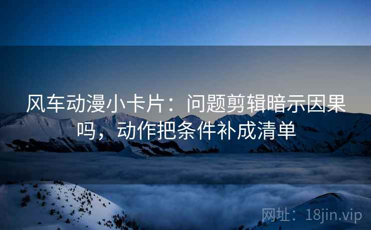 风车动漫小卡片:问题剪辑暗示因果吗,动作把条件补成清单 风车动漫小卡片:问题剪辑暗示因果吗,动作把条件补成清单
