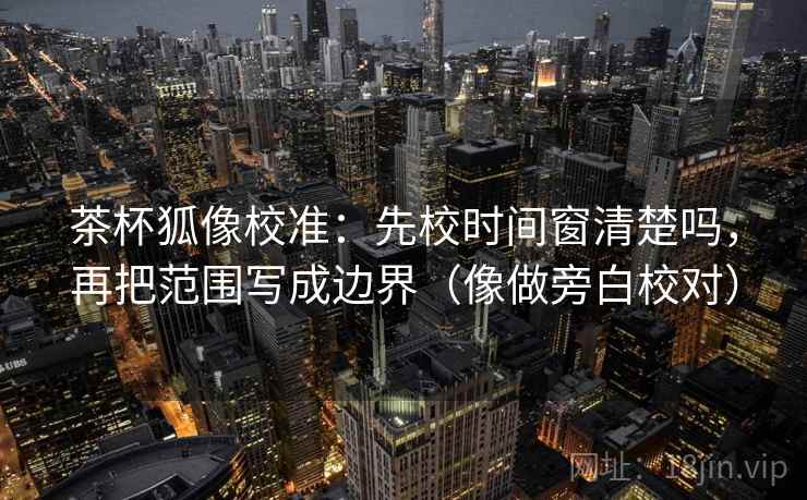 茶杯狐像校准:先校时间窗清楚吗,再把范围写成边界(像做旁白校对) 茶杯狐像校准:先校时间窗清楚吗,再把范围写成边界(像做旁白校对)
