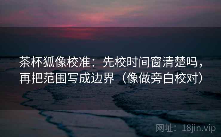 茶杯狐像校准:先校时间窗清楚吗,再把范围写成边界(像做旁白校对) 茶杯狐像校准:先校时间窗清楚吗,再把范围写成边界(像做旁白校对)