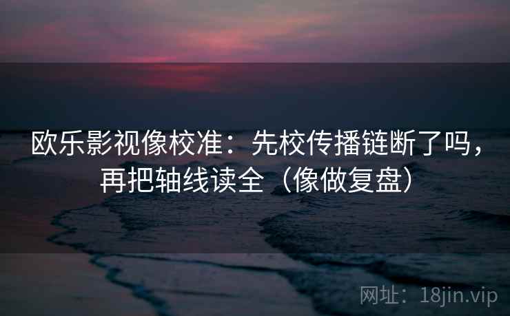 欧乐影视像校准：先校传播链断了吗，再把轴线读全（像做复盘）