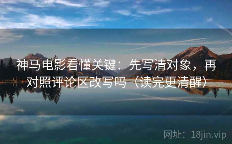 神马电影看懂关键:先写清对象,再对照评论区改写吗(读完更清醒) 神马电影看懂关键:先写清对象,再对照评论区改写吗(读完更清醒)