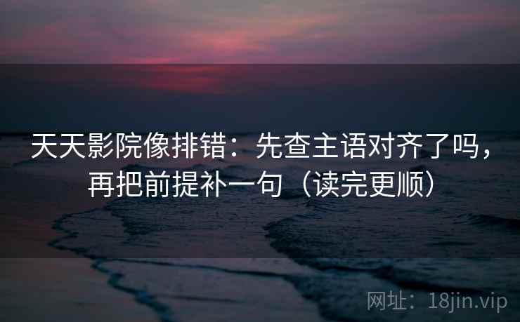 天天影院像排错：先查主语对齐了吗，再把前提补一句（读完更顺）