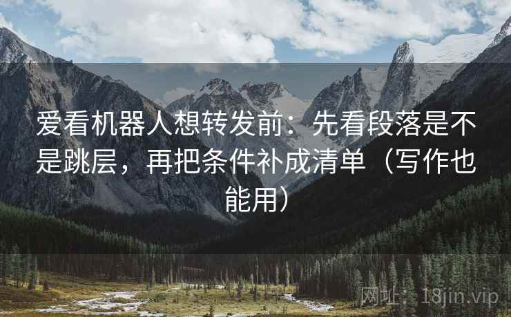 爱看机器人想转发前：先看段落是不是跳层，再把条件补成清单（写作也能用）