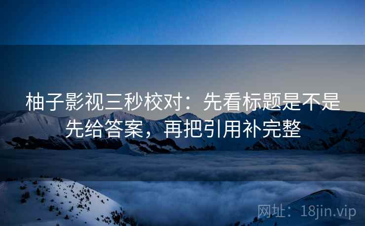 柚子影视三秒校对:先看标题是不是先给答案,再把引用补完整 柚子影视三秒校对:先看标题是不是先给答案,再把引用补完整