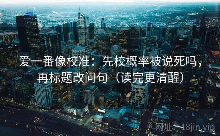 爱一番像校准:先校概率被说死吗,再标题改问句(读完更清醒) 爱一番像校准:先校概率被说死吗,再标题改问句(读完更清醒)