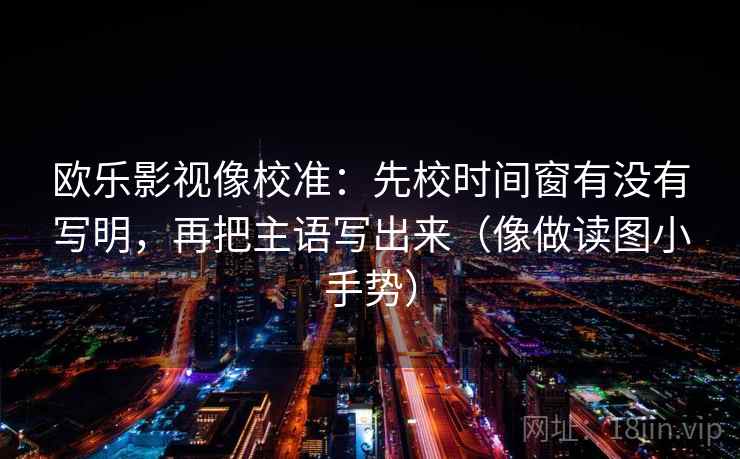 欧乐影视像校准:先校时间窗有没有写明,再把主语写出来(像做读图小手势) 欧乐影视像校准:先校时间窗有没有写明,再把主语写出来(像做读图小手势)