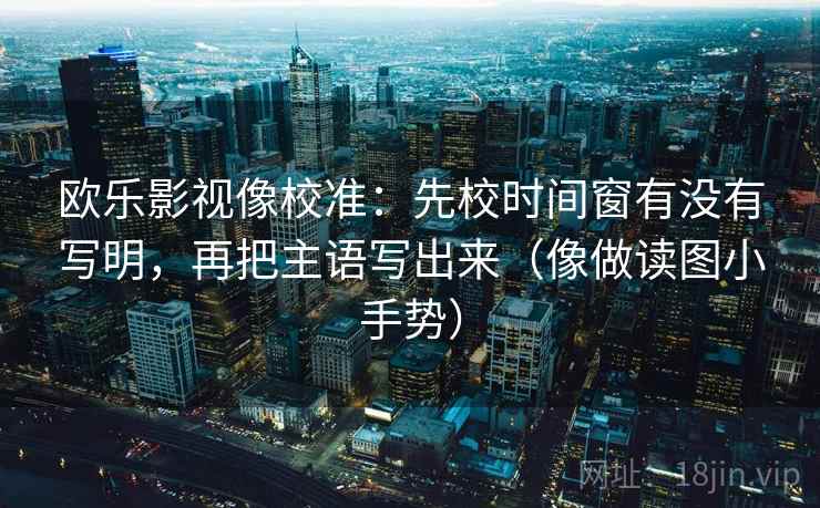 欧乐影视像校准:先校时间窗有没有写明,再把主语写出来(像做读图小手势) 欧乐影视像校准:先校时间窗有没有写明,再把主语写出来(像做读图小手势)