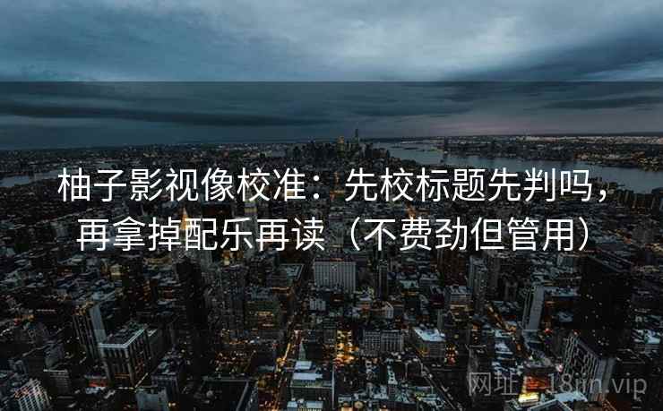 柚子影视像校准：先校标题先判吗，再拿掉配乐再读（不费劲但管用）