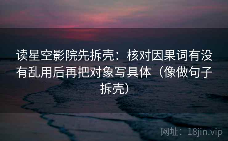 读星空影院先拆壳:核对因果词有没有乱用后再把对象写具体(像做句子拆壳) 读星空影院先拆壳:核对因果词有没有乱用后再把对象写具体(像做句子拆壳)