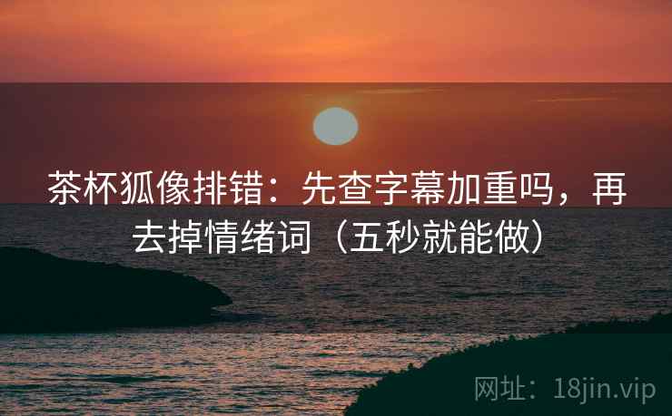 茶杯狐像排错:先查字幕加重吗,再去掉情绪词(五秒就能做) 茶杯狐像排错:先查字幕加重吗,再去掉情绪词(五秒就能做)