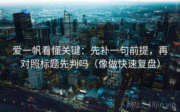 爱一帆看懂关键:先补一句前提,再对照标题先判吗(像做快速复盘) 爱一帆看懂关键:先补一句前提,再对照标题先判吗(像做快速复盘)