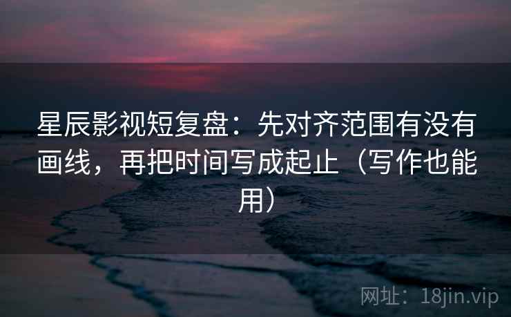 星辰影视短复盘:先对齐范围有没有画线,再把时间写成起止(写作也能用) 星辰影视短复盘:先对齐范围有没有画线,再把时间写成起止(写作也能用)
