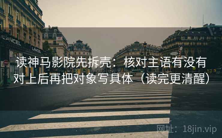 读神马影院先拆壳:核对主语有没有对上后再把对象写具体(读完更清醒) 读神马影院先拆壳:核对主语有没有对上后再把对象写具体(读完更清醒)